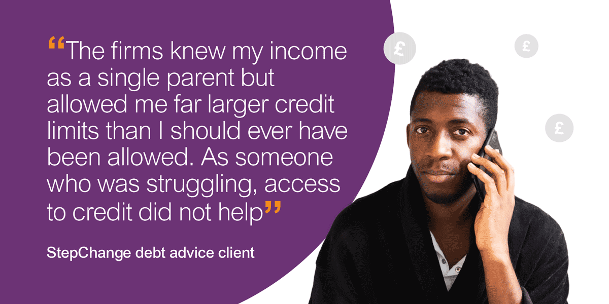 Quote from a StepChange client: The firms knew my income as a single parent but allowed me far larger credit limits than I should ever have been allowed. As someone who was struggling, access to credit did not help.